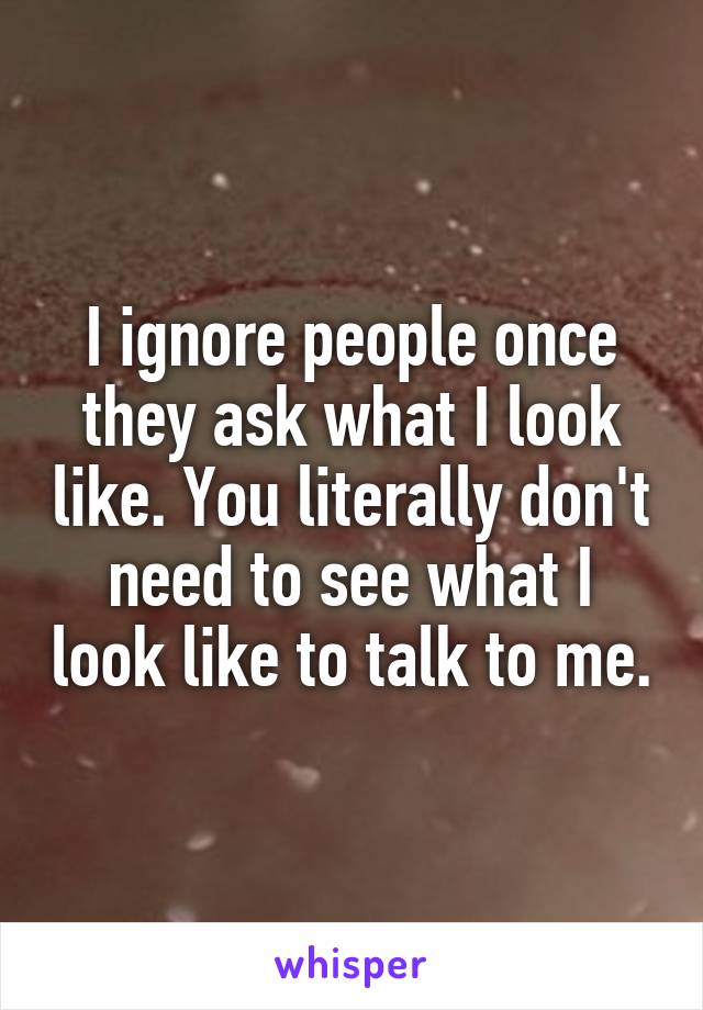 I ignore people once they ask what I look like. You literally don't need to see what I look like to talk to me.