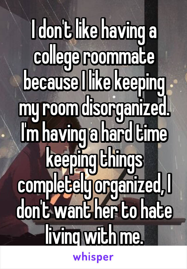 I don't like having a college roommate because I like keeping my room disorganized. I'm having a hard time keeping things completely organized, I don't want her to hate living with me.