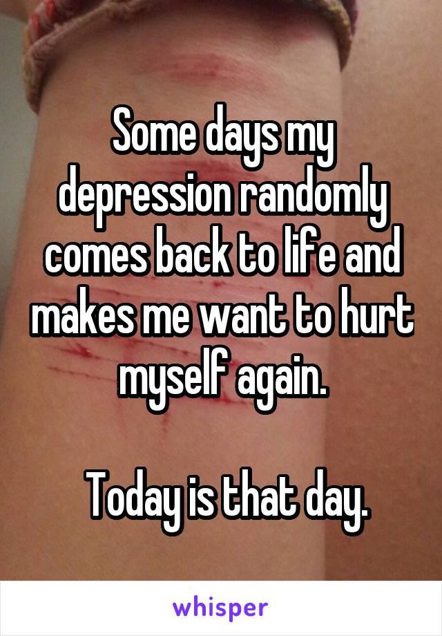 Some days my depression randomly comes back to life and makes me want to hurt myself again.

 Today is that day.