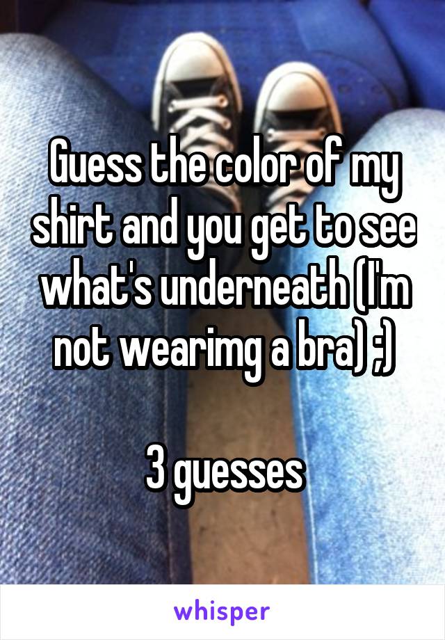 Guess the color of my shirt and you get to see what's underneath (I'm not wearimg a bra) ;)

3 guesses