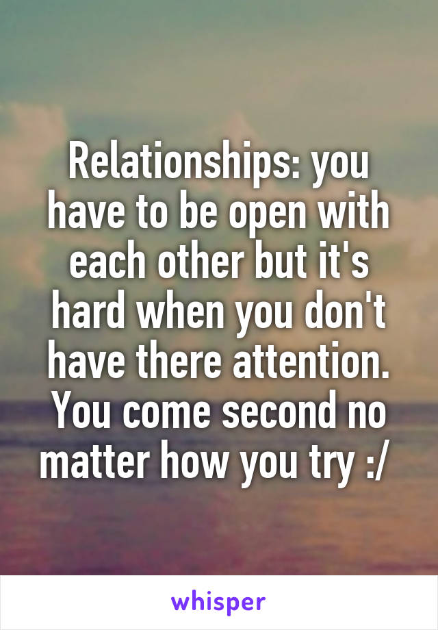 Relationships: you have to be open with each other but it's hard when you don't have there attention. You come second no matter how you try :/ 