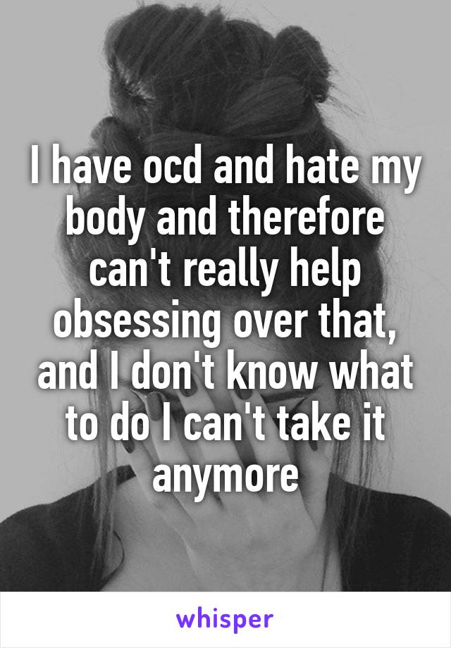 I have ocd and hate my body and therefore can't really help obsessing over that, and I don't know what to do I can't take it anymore