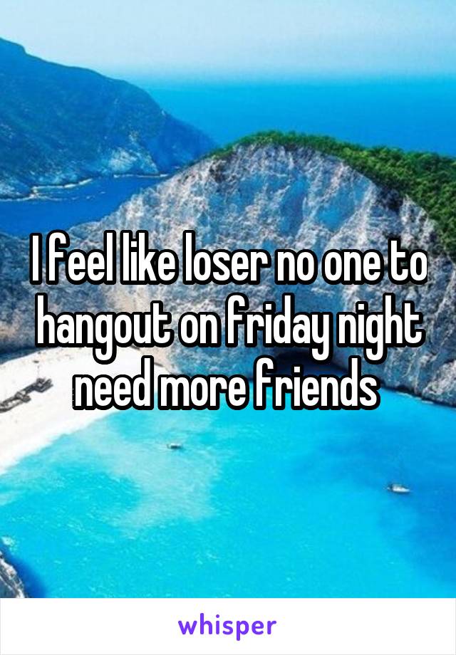 I feel like loser no one to hangout on friday night need more friends 