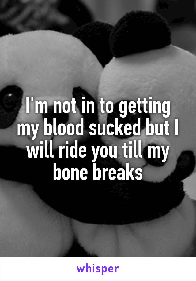 I'm not in to getting my blood sucked but I will ride you till my bone breaks