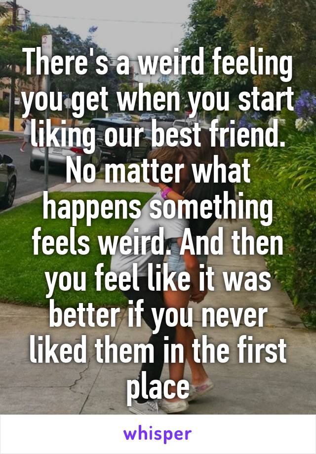 There's a weird feeling you get when you start liking our best friend. No matter what happens something feels weird. And then you feel like it was better if you never liked them in the first place