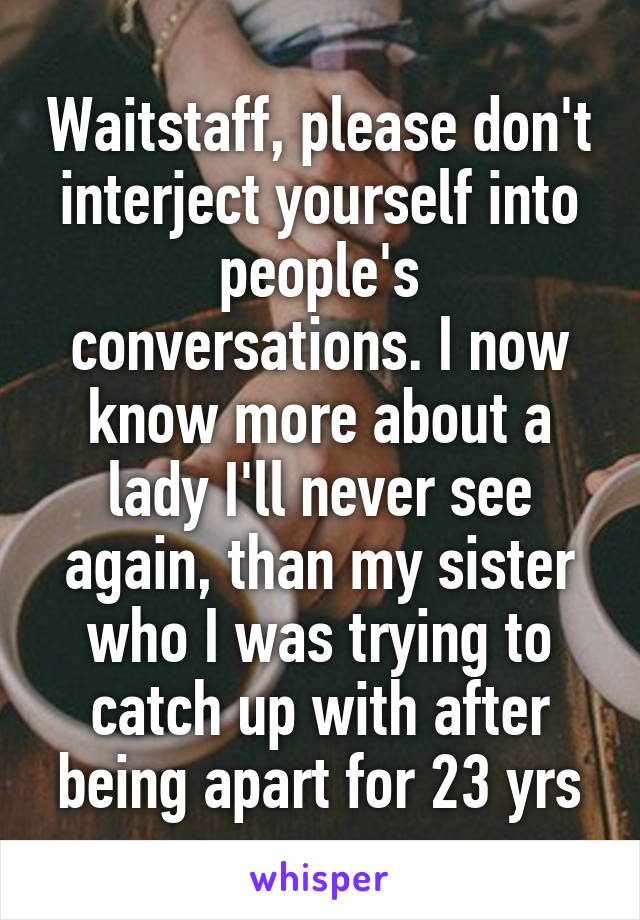 Waitstaff, please don't interject yourself into people's conversations. I now know more about a lady I'll never see again, than my sister who I was trying to catch up with after being apart for 23 yrs