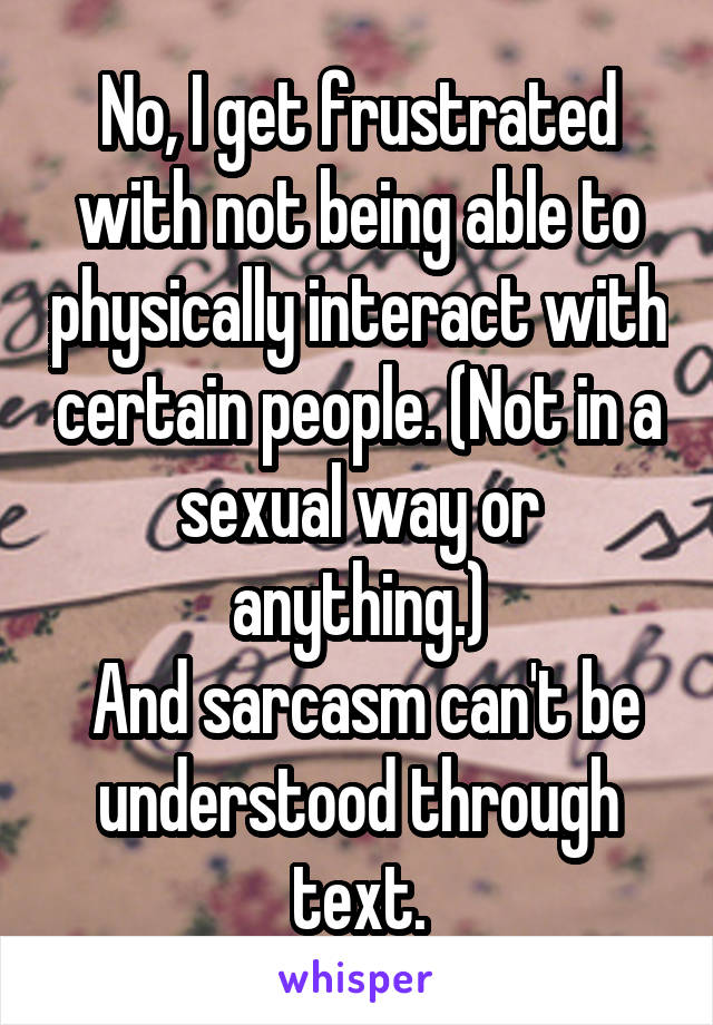 No, I get frustrated with not being able to physically interact with certain people. (Not in a sexual way or anything.)
 And sarcasm can't be understood through text.