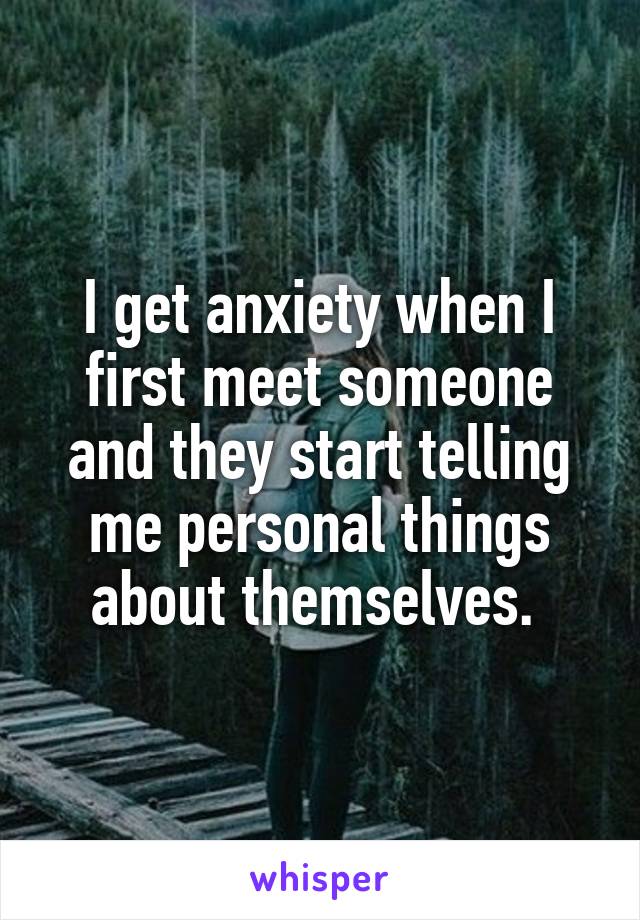 I get anxiety when I first meet someone and they start telling me personal things about themselves. 
