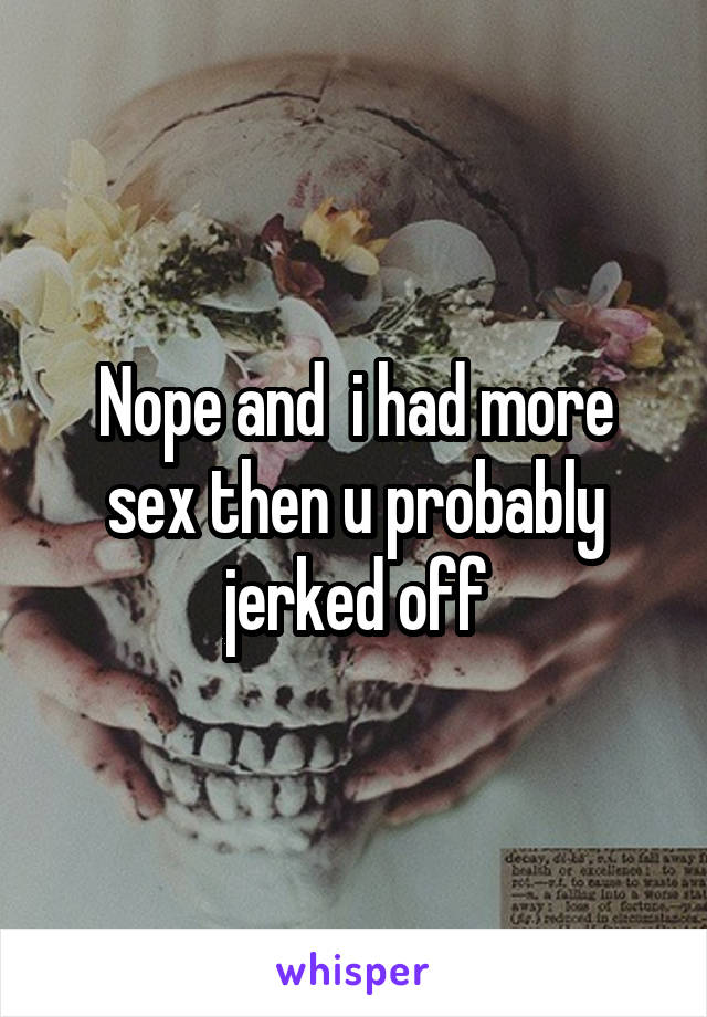 Nope and  i had more sex then u probably jerked off