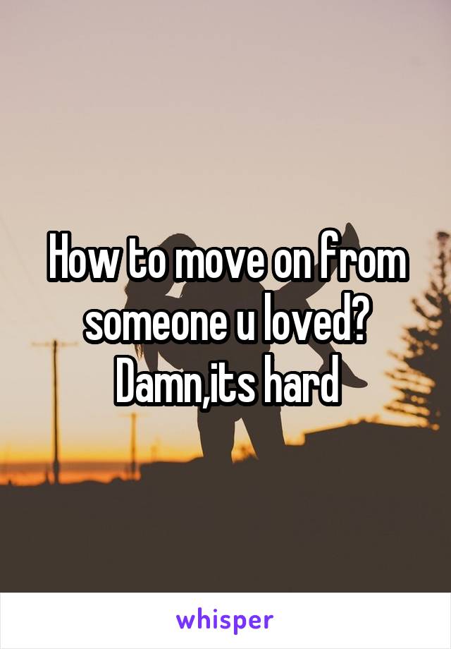 How to move on from someone u loved? Damn,its hard