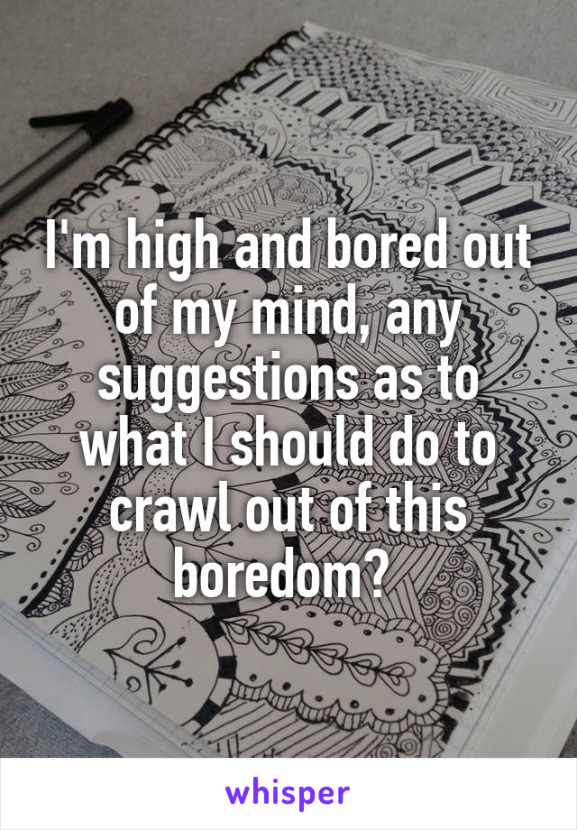 I'm high and bored out of my mind, any suggestions as to what I should do to crawl out of this boredom? 
