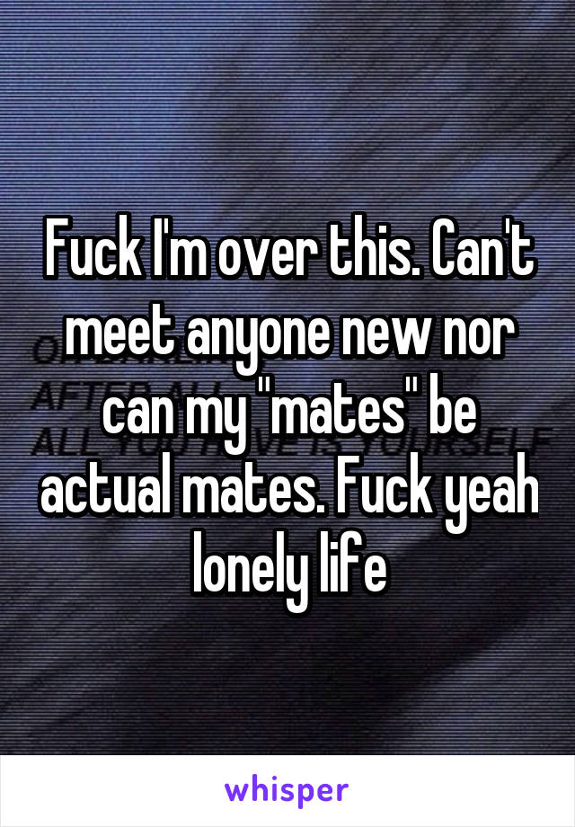 Fuck I'm over this. Can't meet anyone new nor can my "mates" be actual mates. Fuck yeah lonely life