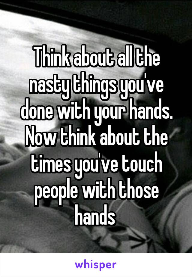 Think about all the nasty things you've done with your hands. Now think about the times you've touch people with those hands 
