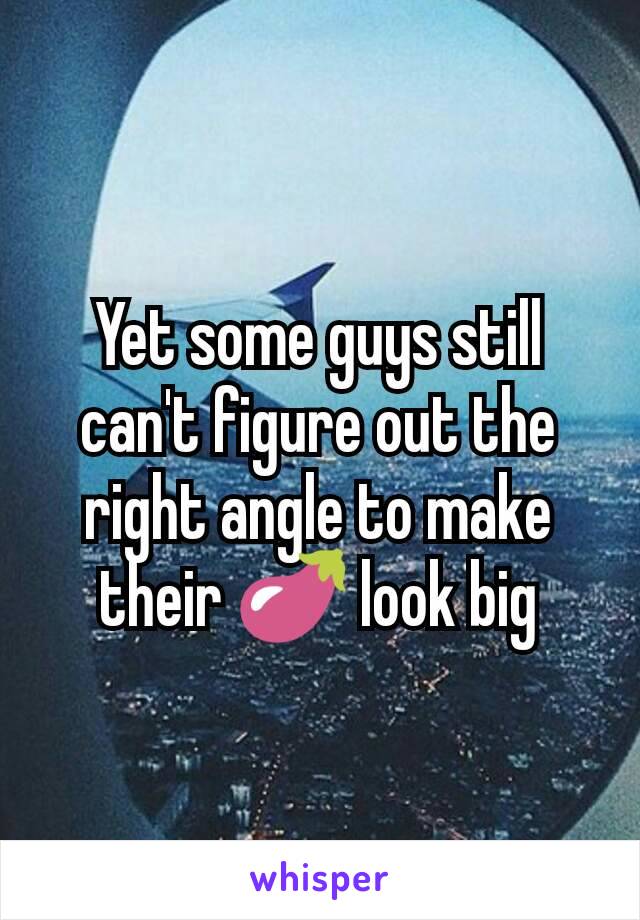 Yet some guys still can't figure out the right angle to make their 🍆 look big