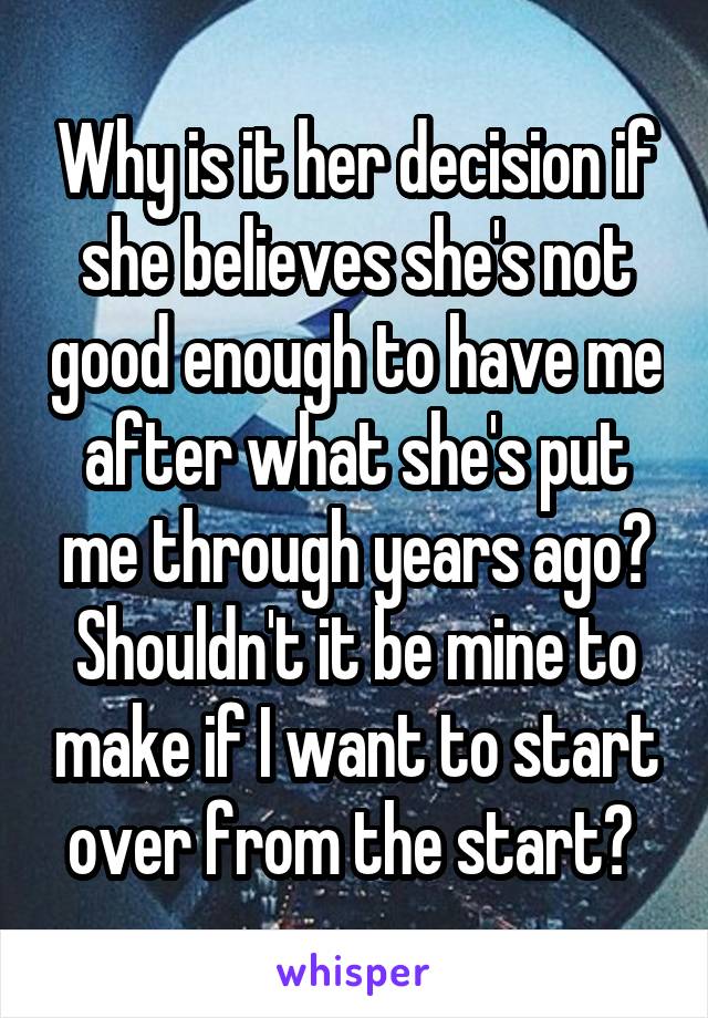 Why is it her decision if she believes she's not good enough to have me after what she's put me through years ago? Shouldn't it be mine to make if I want to start over from the start? 