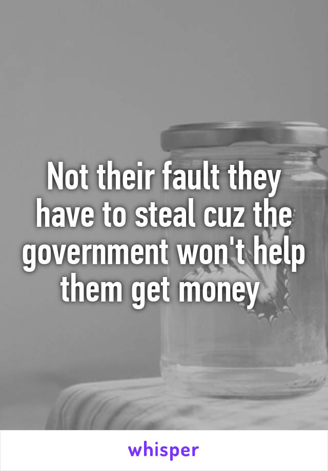 Not their fault they have to steal cuz the government won't help them get money 