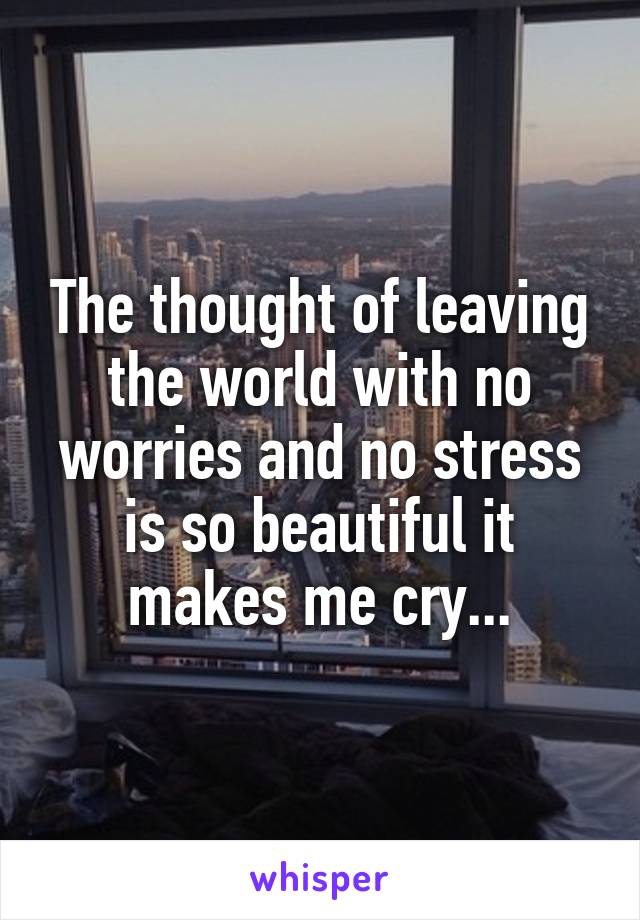 The thought of leaving the world with no worries and no stress is so beautiful it makes me cry...