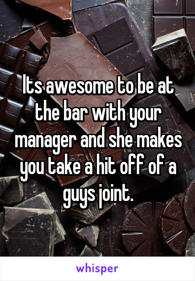 Its awesome to be at the bar with your manager and she makes you take a hit off of a guys joint.