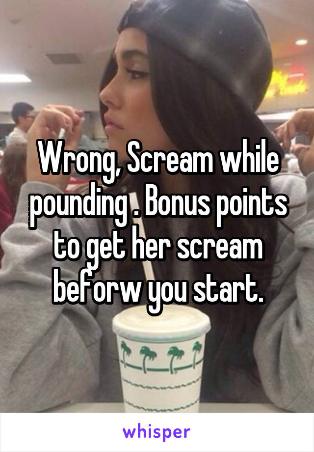 Wrong, Scream while pounding . Bonus points to get her scream beforw you start.
