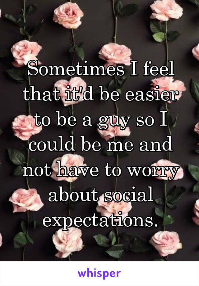 Sometimes I feel that it'd be easier to be a guy so I could be me and not have to worry about social expectations.