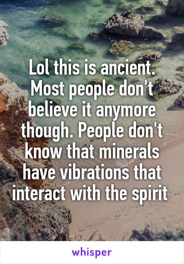 Lol this is ancient. Most people don't believe it anymore though. People don't know that minerals have vibrations that interact with the spirit 