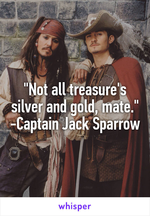 "Not all treasure's silver and gold, mate." -Captain Jack Sparrow