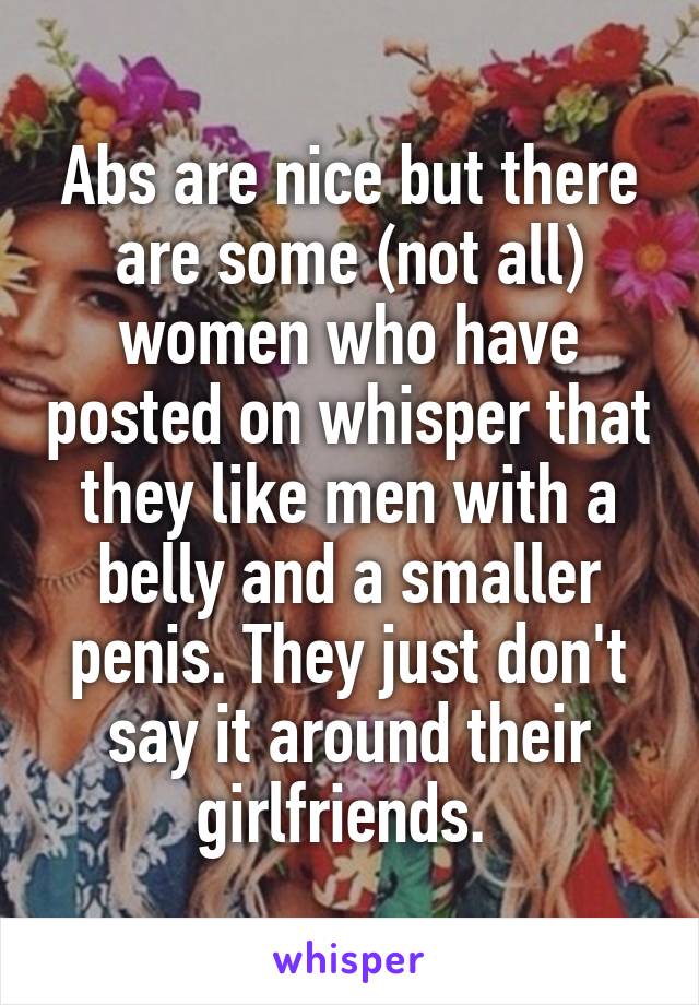Abs are nice but there are some (not all) women who have posted on whisper that they like men with a belly and a smaller penis. They just don't say it around their girlfriends. 