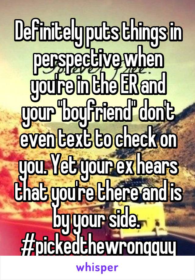 Definitely puts things in perspective when you're in the ER and your "boyfriend" don't even text to check on you. Yet your ex hears that you're there and is by your side. 
#pickedthewrongguy