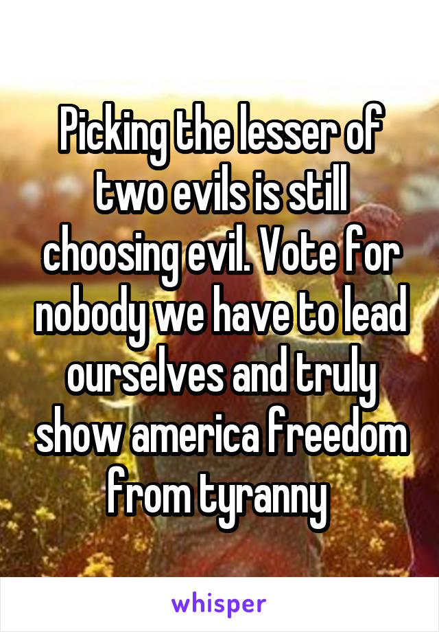 Picking the lesser of two evils is still choosing evil. Vote for nobody we have to lead ourselves and truly show america freedom from tyranny 