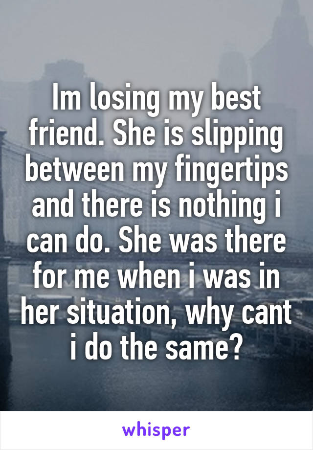 Im losing my best friend. She is slipping between my fingertips and there is nothing i can do. She was there for me when i was in her situation, why cant i do the same?