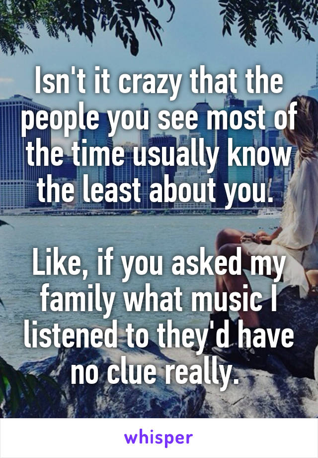 Isn't it crazy that the people you see most of the time usually know the least about you. 

Like, if you asked my family what music I listened to they'd have no clue really. 