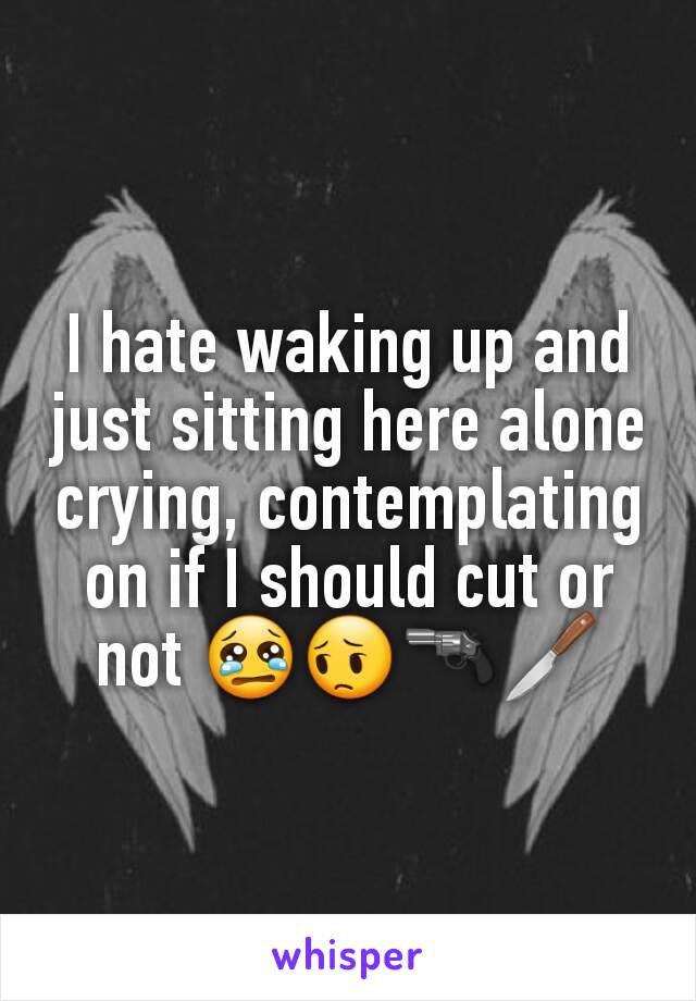 I hate waking up and just sitting here alone crying, contemplating on if I should cut or not 😢😔🔫🔪