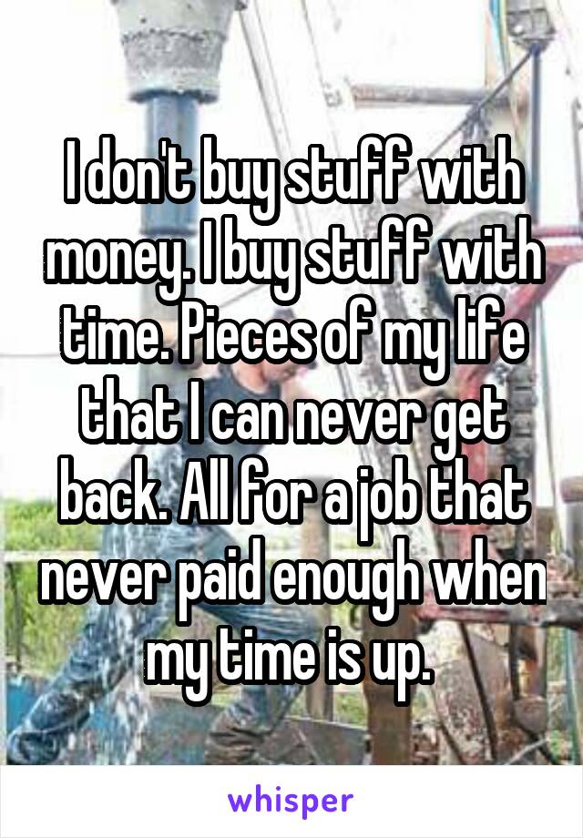 I don't buy stuff with money. I buy stuff with time. Pieces of my life that I can never get back. All for a job that never paid enough when my time is up. 