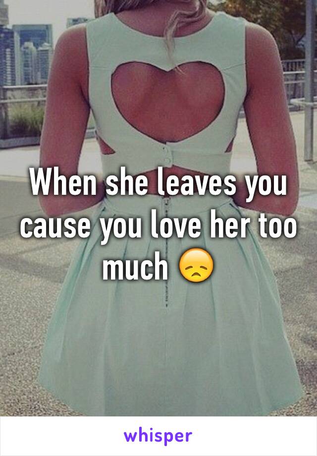 When she leaves you cause you love her too much 😞