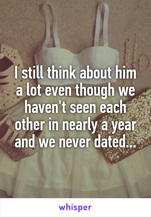 I still think about him a lot even though we haven't seen each other in nearly a year and we never dated...