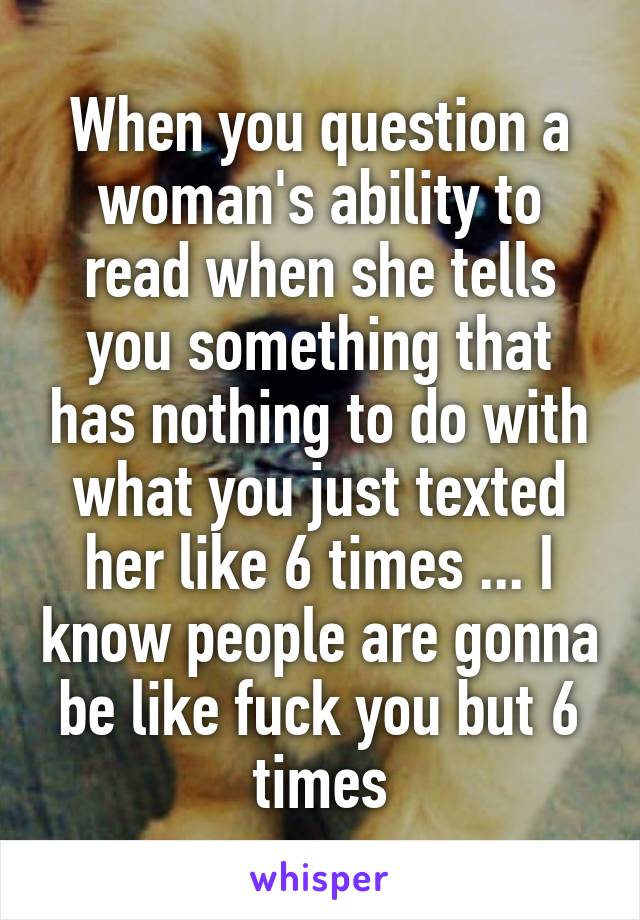 When you question a woman's ability to read when she tells you something that has nothing to do with what you just texted her like 6 times ... I know people are gonna be like fuck you but 6 times