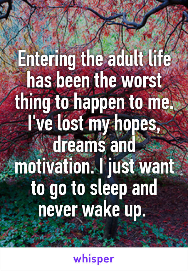 Entering the adult life has been the worst thing to happen to me. I've lost my hopes, dreams and motivation. I just want to go to sleep and never wake up. 