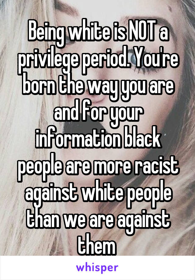 Being white is NOT a privilege period. You're born the way you are and for your information black people are more racist against white people than we are against them 