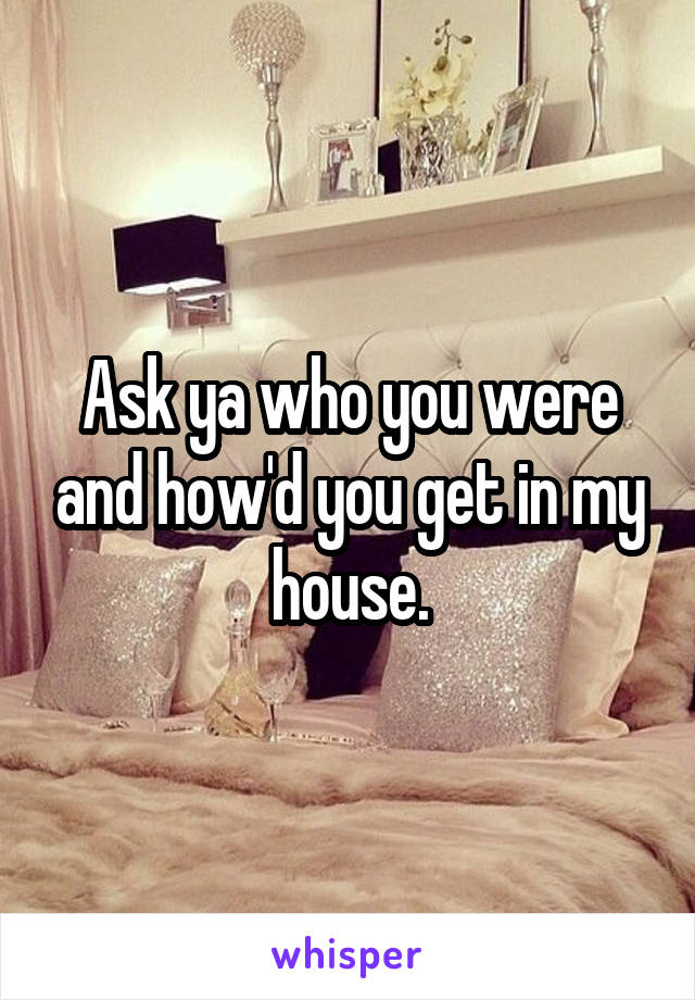 Ask ya who you were and how'd you get in my house.