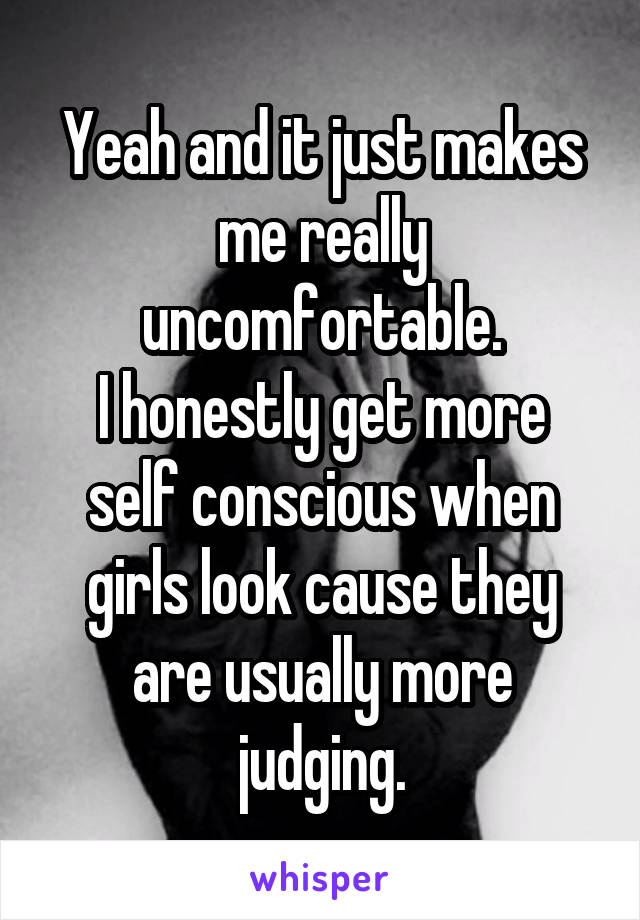 Yeah and it just makes me really uncomfortable.
I honestly get more self conscious when girls look cause they are usually more judging.