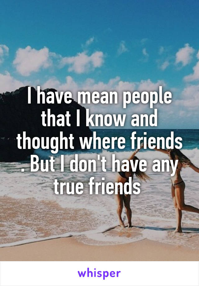 I have mean people that I know and thought where friends . But I don't have any true friends 