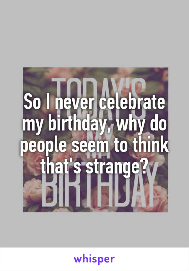 So I never celebrate my birthday, why do people seem to think that's strange?