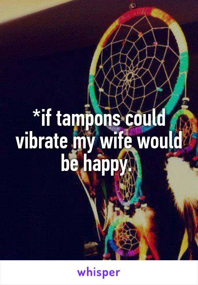 *if tampons could vibrate my wife would be happy. 