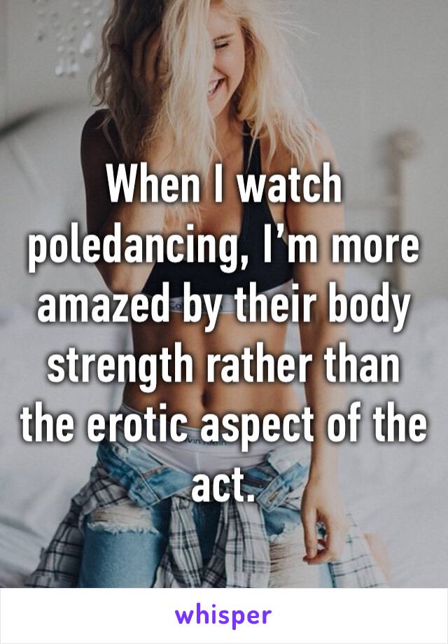 When I watch poledancing, I’m more amazed by their body strength rather than the erotic aspect of the act.