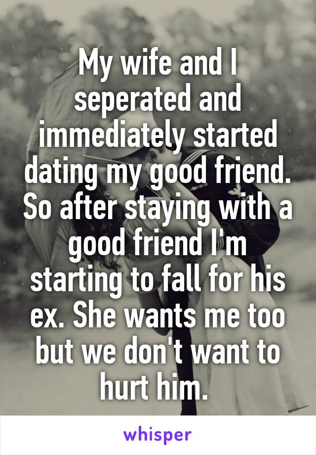 My wife and I seperated and immediately started dating my good friend. So after staying with a good friend I'm starting to fall for his ex. She wants me too but we don't want to hurt him. 