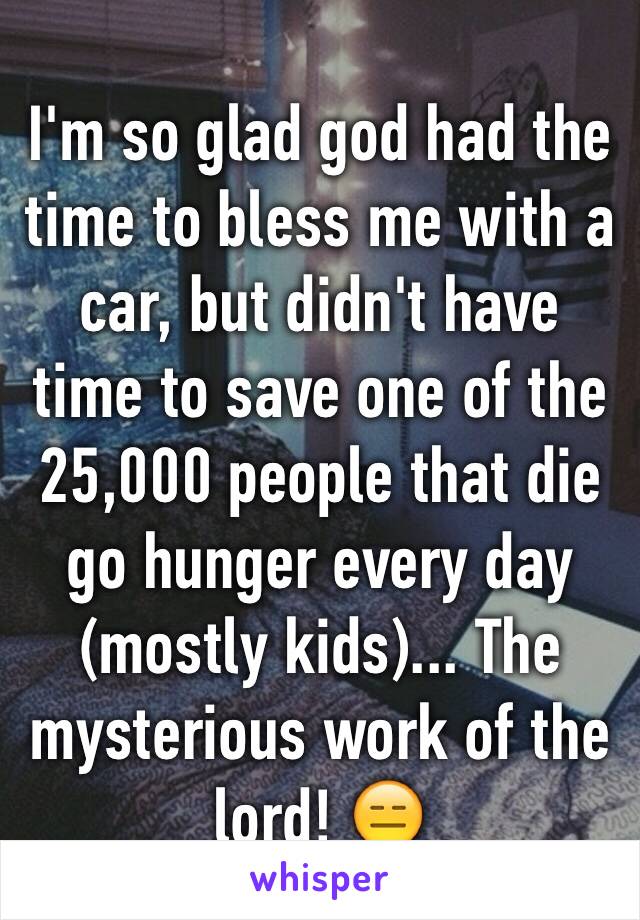 I'm so glad god had the time to bless me with a car, but didn't have time to save one of the 25,000 people that die go hunger every day (mostly kids)... The mysterious work of the lord! 😑