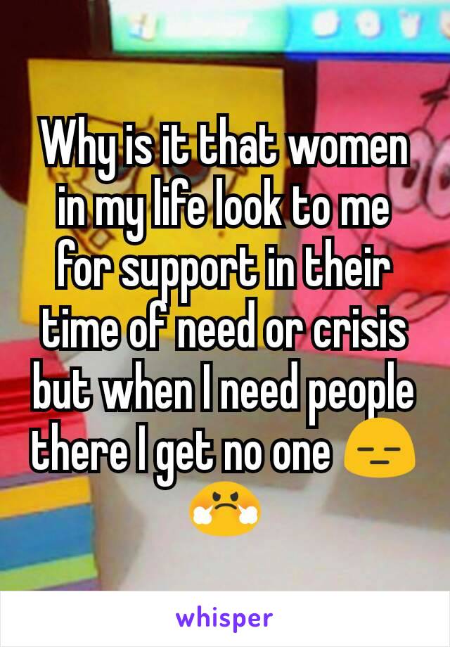 Why is it that women in my life look to me for support in their time of need or crisis but when I need people there I get no one 😑😤