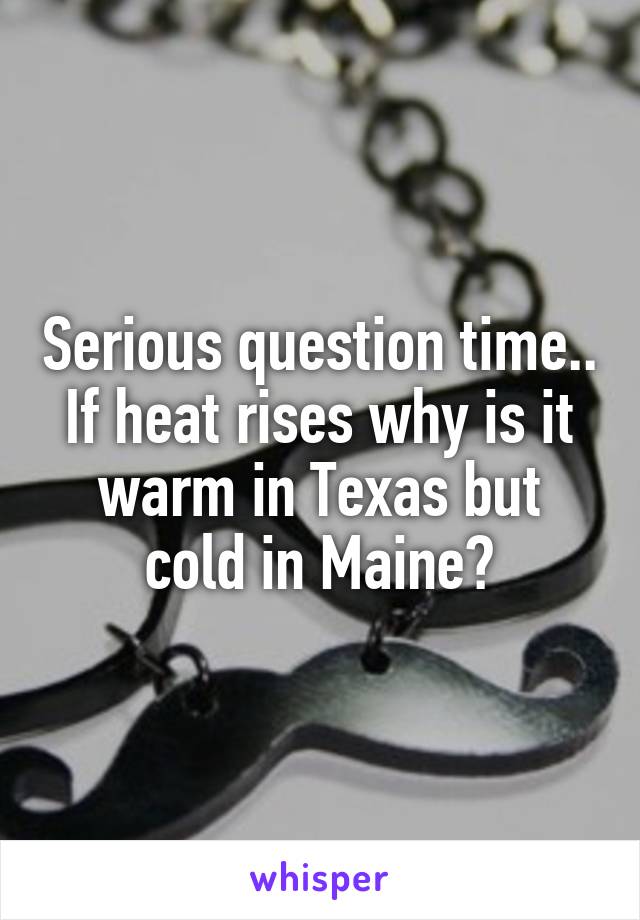 Serious question time.. If heat rises why is it warm in Texas but cold in Maine?