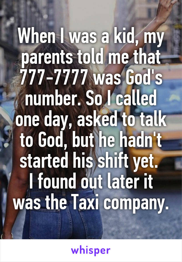 When I was a kid, my parents told me that 777-7777 was God's number. So I called one day, asked to talk to God, but he hadn't started his shift yet. 
I found out later it was the Taxi company. 