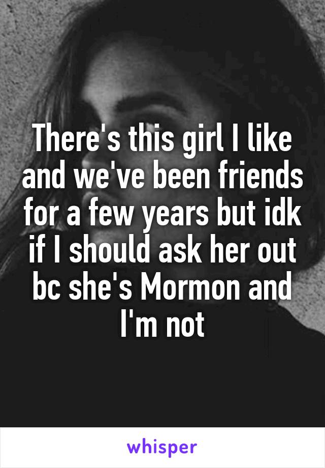 There's this girl I like and we've been friends for a few years but idk if I should ask her out bc she's Mormon and I'm not